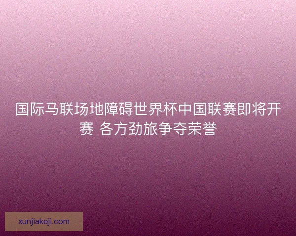 国际马联场地障碍世界杯中国联赛即将开赛 各方劲旅争夺荣誉