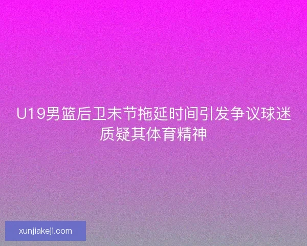 U19男篮后卫末节拖延时间引发争议球迷质疑其体育精神