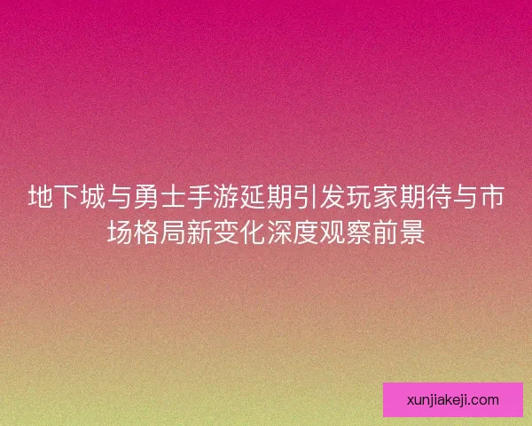 地下城与勇士手游延期引发玩家期待与市场格局新变化深度观察前景